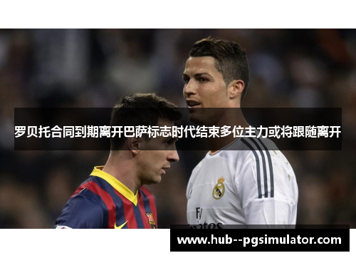 罗贝托合同到期离开巴萨标志时代结束多位主力或将跟随离开